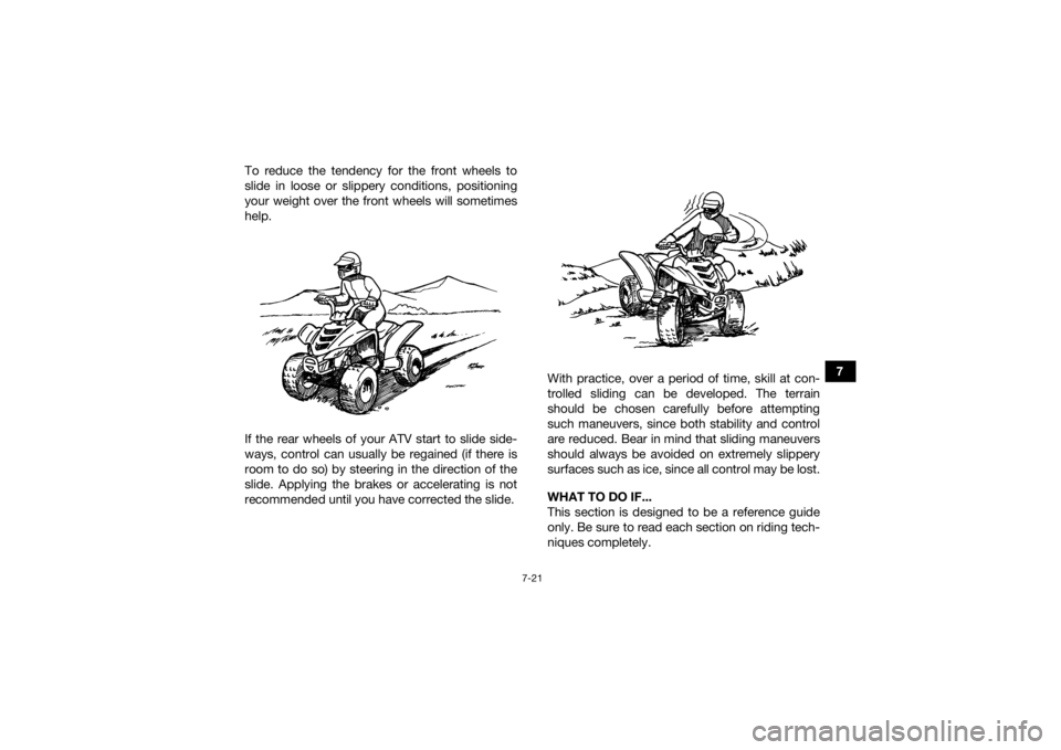 YAMAHA YFZ50 2018 Manual Online 7-21
7
To reduce the tendency for the front wheels to
slide in loose or slippery conditions, positioning
your weight over the front wheels will sometimes
help.
If the rear wheels of your ATV start to YAMAHA YFZ50 2018 Manual Online 7-21
7
To reduce the tendency for the front wheels to
slide in loose or slippery conditions, positioning
your weight over the front wheels will sometimes
help.
If the rear wheels of your ATV start to