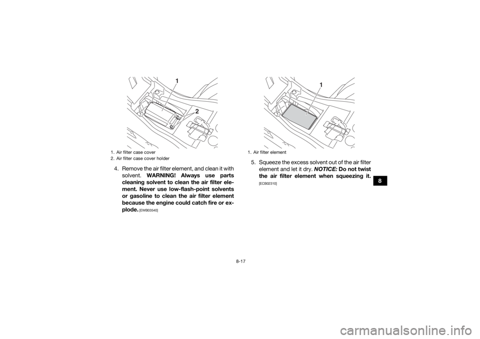 YAMAHA YFZ50 2018 Owners Manual 8-17
8
4. Remove the air filter element, and clean it with
solvent. WARNING! Always use parts
cleaning solvent to clean the air filter ele-
ment. Never use low-flash-point solvents
or gasoline to cle YAMAHA YFZ50 2018 Owners Manual 8-17
8
4. Remove the air filter element, and clean it with
solvent. WARNING! Always use parts
cleaning solvent to clean the air filter ele-
ment. Never use low-flash-point solvents
or gasoline to cle