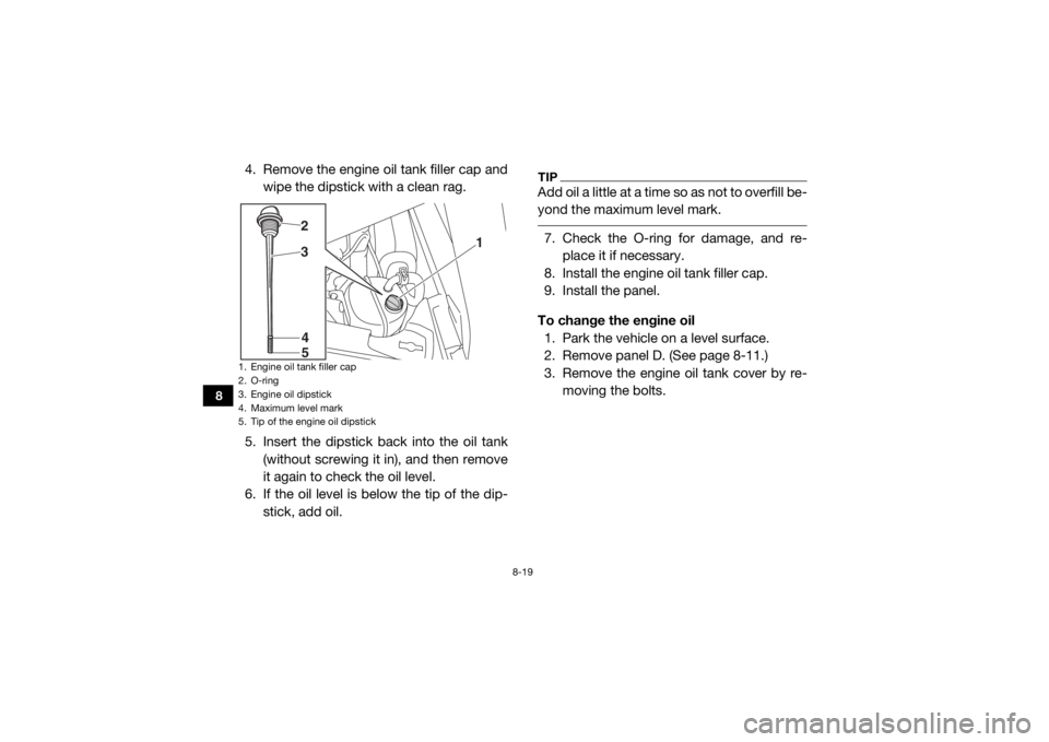 YAMAHA YXZ1000R 2019  Owners Manual 8-19
8
4. Remove the engine oil tank filler cap andwipe the dipstick with a clean rag.
5. Insert the dipstick back into the oil tank (without screwing it in), and then remove
it again to check the oil