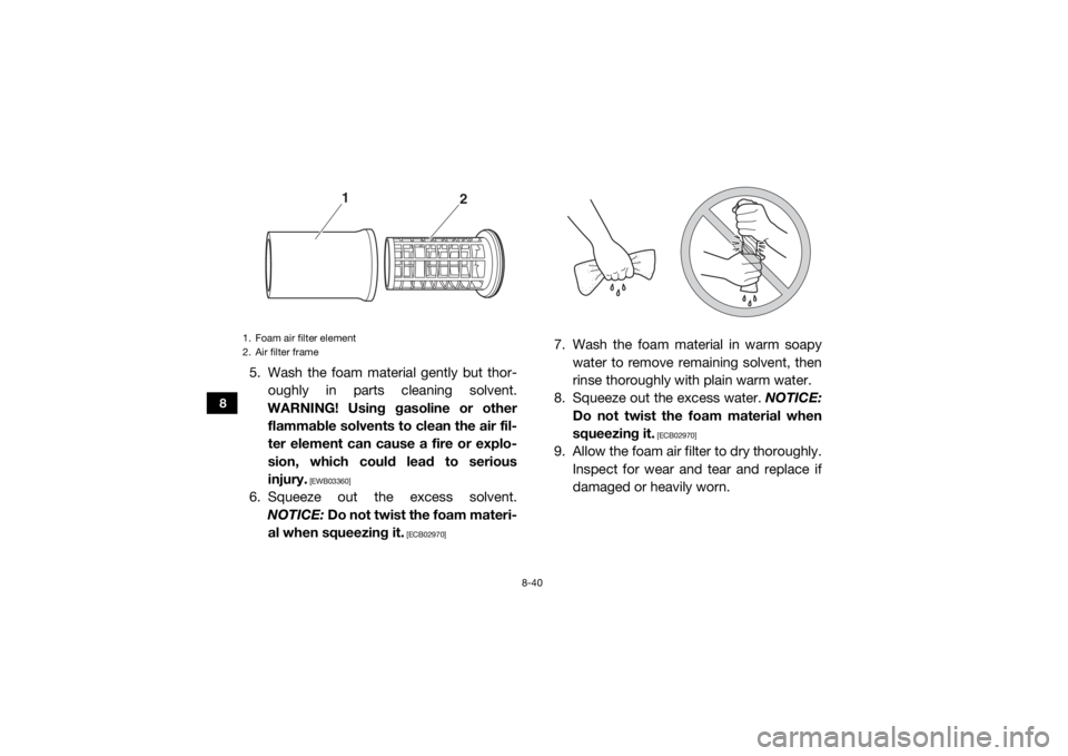 YAMAHA YXZ1000R 2017 Owners Manual 8-40
8
5. Wash the foam material gently but thor-oughly in parts cleaning solvent.
WARNING! Using gasoline or other flammable solvents to clean the air fil-
ter element can cause a fire or explo-
sion YAMAHA YXZ1000R 2017 Owners Manual 8-40
8
5. Wash the foam material gently but thor-oughly in parts cleaning solvent.
WARNING! Using gasoline or other flammable solvents to clean the air fil-
ter element can cause a fire or explo-
sion