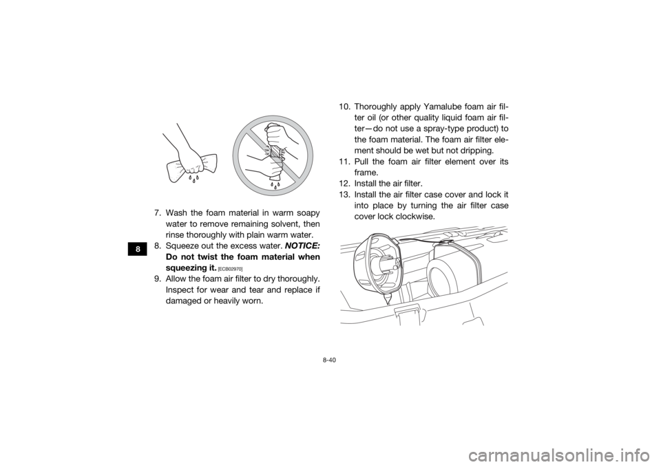 YAMAHA YXZ1000R 2016 Owners Manual 8-40
8
7. Wash the foam material in warm soapywater to remove remaining solvent, then
rinse thoroughly with plain warm water.
8. Squeeze out the excess water. NOTICE:
Do not twist the foam material w YAMAHA YXZ1000R 2016 Owners Manual 8-40
8
7. Wash the foam material in warm soapywater to remove remaining solvent, then
rinse thoroughly with plain warm water.
8. Squeeze out the excess water. NOTICE:
Do not twist the foam material w