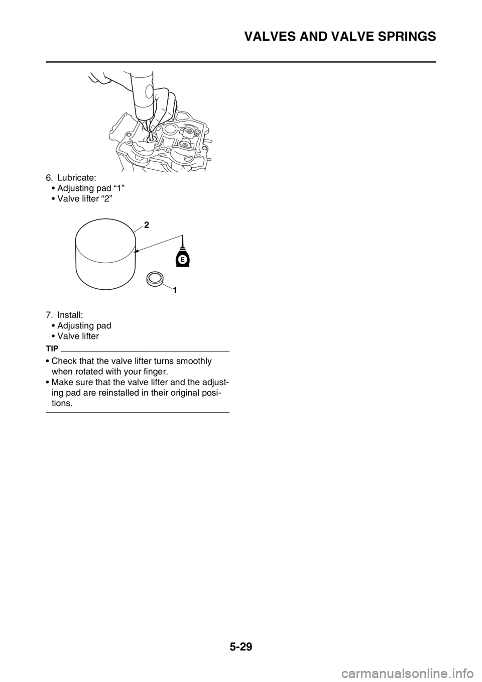 YAMAHA YZ250F 2016 Owners Manual VALVES AND VALVE SPRINGS
5-29
6. Lubricate:
• Adjusting pad “1”
• Valve lifter “2”
7. Install:
• Adjusting pad
• Valve lifter
TIP
• Check that the valve lifter turns smoothly
when r YAMAHA YZ250F 2016 Owners Manual VALVES AND VALVE SPRINGS
5-29
6. Lubricate:
• Adjusting pad “1”
• Valve lifter “2”
7. Install:
• Adjusting pad
• Valve lifter
TIP
• Check that the valve lifter turns smoothly
when r
