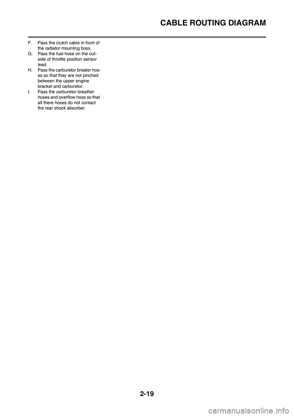 YAMAHA YZ250F 2009 Service Manual 2-19
CABLE ROUTING DIAGRAM
F. Pass the clutch cable in front of
the radiator mounting boss.
G. Pass the fuel hose on the out-
side of throttle position sensor
lead.
H. Pass the carburetor breater ho YAMAHA YZ250F 2009 Service Manual 2-19
CABLE ROUTING DIAGRAM
F. Pass the clutch cable in front of
the radiator mounting boss.
G. Pass the fuel hose on the out-
side of throttle position sensor
lead.
H. Pass the carburetor breater ho
