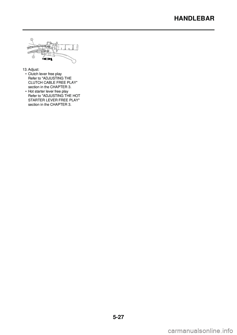 YAMAHA YZ250F 2008 Owners Manual 5-27
HANDLEBAR
13. Adjust:• Clutch lever free playRefer to "ADJUSTING THE
CLUTCH CABLE FREE PLAY"
section in the CHAPTER 3.
• Hot starter lever free play Refer to "ADJUSTING THE HOT
STARTER LEV YAMAHA YZ250F 2008 Owners Manual 5-27
HANDLEBAR
13. Adjust:• Clutch lever free playRefer to "ADJUSTING THE
CLUTCH CABLE FREE PLAY"
section in the CHAPTER 3.
• Hot starter lever free play Refer to "ADJUSTING THE HOT
STARTER LEV