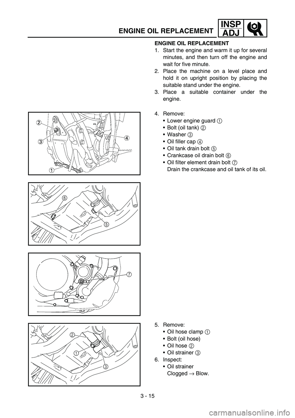 YAMAHA YZ250F 2007  Owners Manual 3 - 15
INSP
ADJ
ENGINE OIL REPLACEMENT
ENGINE OIL REPLACEMENT
1. Start the engine and warm it up for several
minutes, and then turn off the engine and
wait for five minute.
2. Place the machine on a l