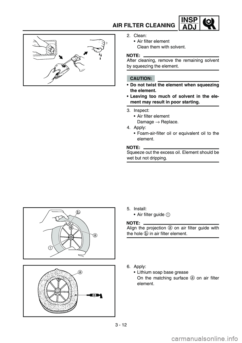 YAMAHA YZ250F 2006 Owners Manual 3 - 12
INSP
ADJ
AIR FILTER CLEANING
2. Clean:
Air filter element
Clean them with solvent.
NOTE:
After cleaning, remove the remaining solvent
by squeezing the element.
CAUTION:
Do not twist the eleme YAMAHA YZ250F 2006 Owners Manual 3 - 12
INSP
ADJ
AIR FILTER CLEANING
2. Clean:
Air filter element
Clean them with solvent.
NOTE:
After cleaning, remove the remaining solvent
by squeezing the element.
CAUTION:
Do not twist the eleme