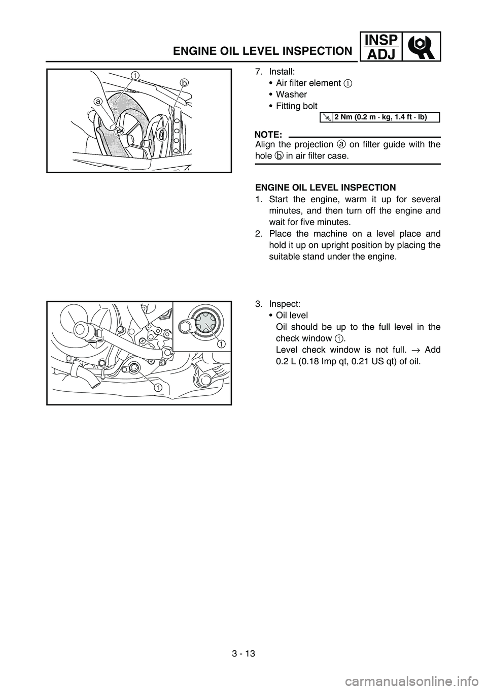 YAMAHA YZ250F 2006 Owners Manual 3 - 13
INSP
ADJ
7. Install:
Air filter element 1
Washer
Fitting bolt
NOTE:
Align the projection a on filter guide with the
hole b in air filter case.
T R..2 Nm (0.2 m · kg, 1.4 ft · lb)
ENGINE O YAMAHA YZ250F 2006 Owners Manual 3 - 13
INSP
ADJ
7. Install:
Air filter element 1
Washer
Fitting bolt
NOTE:
Align the projection a on filter guide with the
hole b in air filter case.
T R..2 Nm (0.2 m · kg, 1.4 ft · lb)
ENGINE O