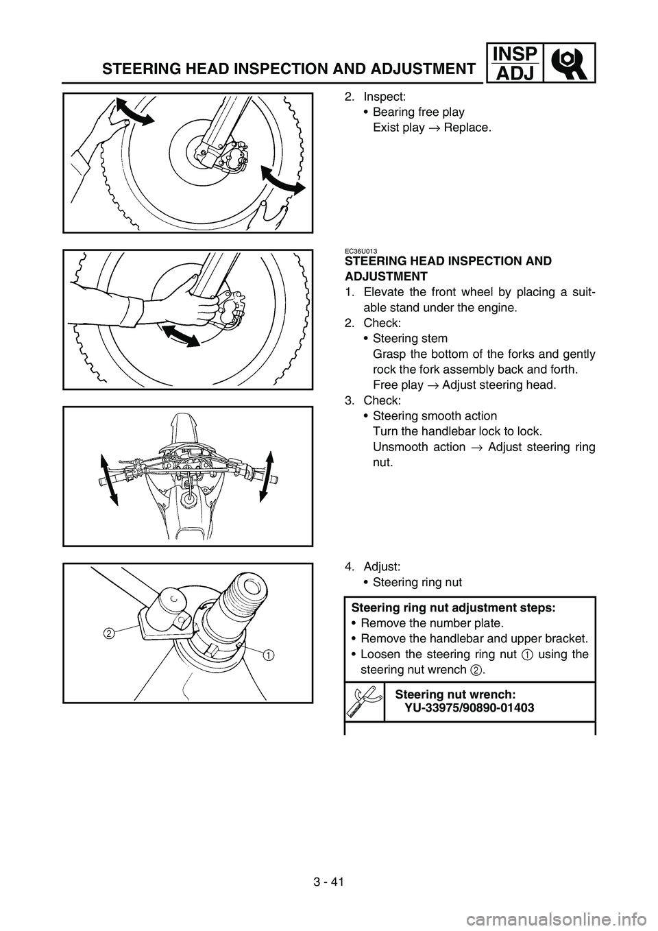 YAMAHA YZ250F 2006 Owners Manual 3 - 41
INSP
ADJ
STEERING HEAD INSPECTION AND ADJUSTMENT
2. Inspect:
Bearing free play
Exist play → Replace.
EC36U013
STEERING HEAD INSPECTION AND
ADJUSTMENT
1. Elevate the front wheel by placing a YAMAHA YZ250F 2006 Owners Manual 3 - 41
INSP
ADJ
STEERING HEAD INSPECTION AND ADJUSTMENT
2. Inspect:
Bearing free play
Exist play → Replace.
EC36U013
STEERING HEAD INSPECTION AND
ADJUSTMENT
1. Elevate the front wheel by placing a