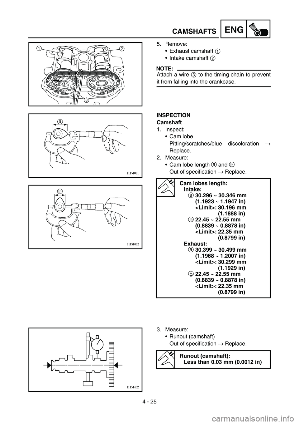 YAMAHA YZ250F 2006 Manuale duso (in Italian) 4 - 25
ENGCAMSHAFTS
5. Remove:
Exhaust camshaft 1
Intake camshaft 2
NOTE:
Attach a wire 3 to the timing chain to prevent
it from falling into the crankcase.
1
2
3
INSPECTION
Camshaft
1. Inspect:
YAMAHA YZ250F 2006 Manuale duso (in Italian) 4 - 25
ENGCAMSHAFTS
5. Remove:
Exhaust camshaft 1
Intake camshaft 2
NOTE:
Attach a wire 3 to the timing chain to prevent
it from falling into the crankcase.
1
2
3
INSPECTION
Camshaft
1. Inspect: