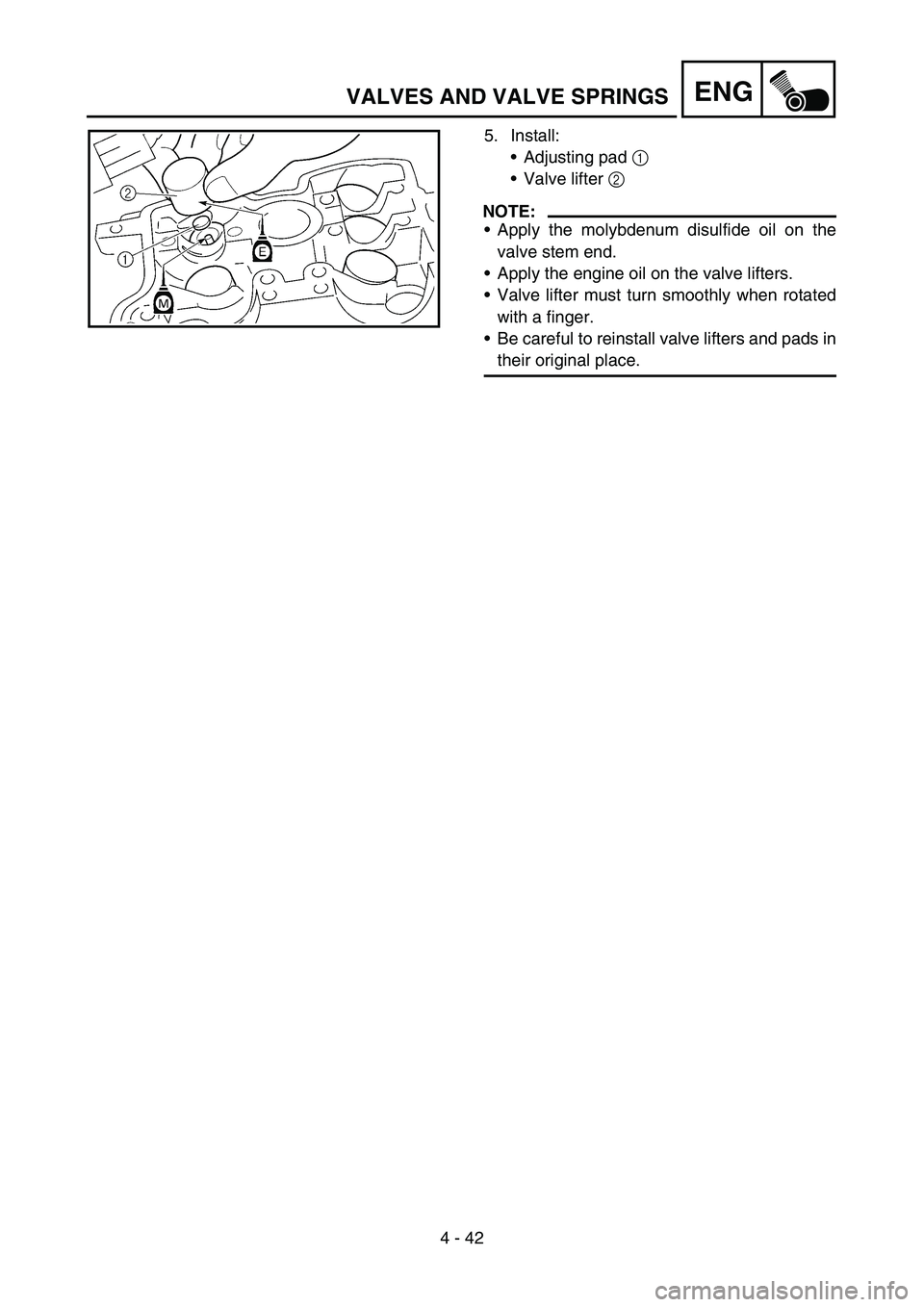 YAMAHA YZ250F 2006 Owners Manual 4 - 42
ENGVALVES AND VALVE SPRINGS
5. Install:
Adjusting pad 1
Valve lifter 2
NOTE:
Apply the molybdenum disulfide oil on the
valve stem end.
Apply the engine oil on the valve lifters.
Valve li YAMAHA YZ250F 2006 Owners Manual 4 - 42
ENGVALVES AND VALVE SPRINGS
5. Install:
Adjusting pad 1
Valve lifter 2
NOTE:
Apply the molybdenum disulfide oil on the
valve stem end.
Apply the engine oil on the valve lifters.
Valve li