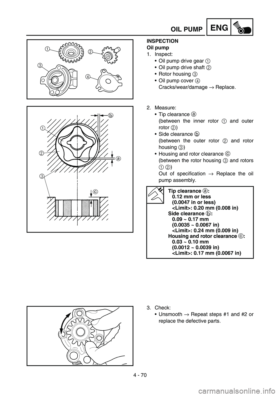 YAMAHA YZ250F 2006 Owners Manual 4 - 70
ENGOIL PUMP
INSPECTION
Oil pump
1. Inspect:
Oil pump drive gear 1
Oil pump drive shaft 2
Rotor housing 3
Oil pump cover 4
Cracks/wear/damage → Replace.
1
32
4
2. Measure:
Tip clearan YAMAHA YZ250F 2006 Owners Manual 4 - 70
ENGOIL PUMP
INSPECTION
Oil pump
1. Inspect:
Oil pump drive gear 1
Oil pump drive shaft 2
Rotor housing 3
Oil pump cover 4
Cracks/wear/damage → Replace.
1
32
4
2. Measure:
Tip clearan