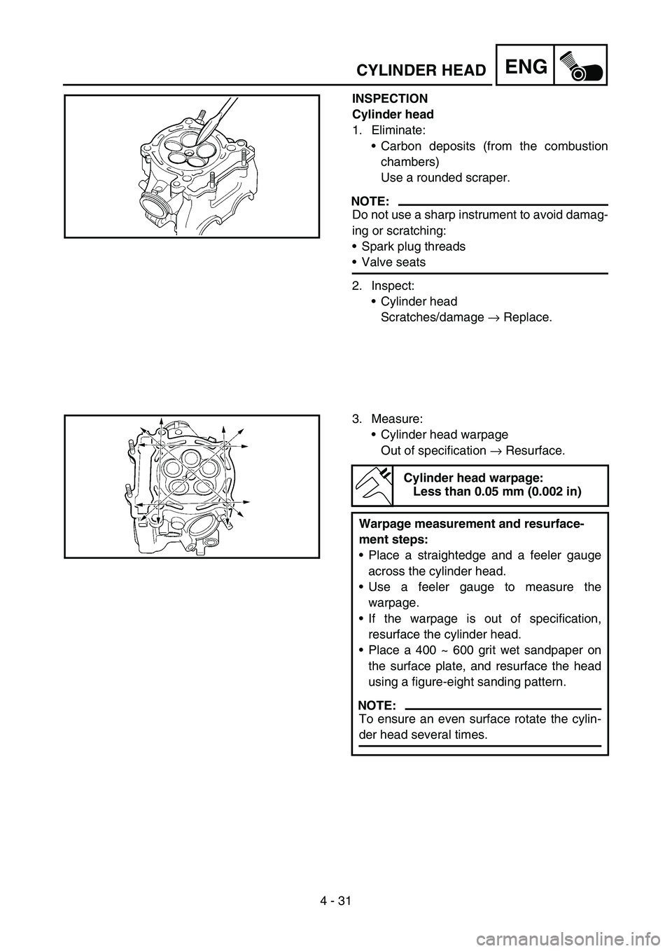 YAMAHA YZ250F 2005 Owners Manual 4 - 31
ENGCYLINDER HEAD
INSPECTION
Cylinder head
1. Eliminate:
Carbon deposits (from the combustion
chambers)
Use a rounded scraper.
NOTE:
Do not use a sharp instrument to avoid damag-
ing or scratch YAMAHA YZ250F 2005 Owners Manual 4 - 31
ENGCYLINDER HEAD
INSPECTION
Cylinder head
1. Eliminate:
Carbon deposits (from the combustion
chambers)
Use a rounded scraper.
NOTE:
Do not use a sharp instrument to avoid damag-
ing or scratch