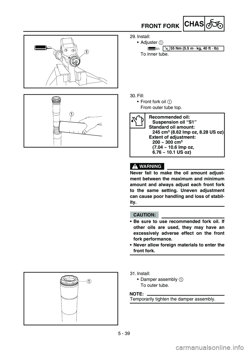 YAMAHA YZ250F 2005 Owners Manual 5 - 39
CHAS
29. Install:
Adjuster 1
To inner tube.
T R..55 Nm (5.5 m · kg, 40 ft · lb)
30. Fill:
Front fork oil 1
From outer tube top.
WARNING
Never fail to make the oil amount adjust-
ment betw YAMAHA YZ250F 2005 Owners Manual 5 - 39
CHAS
29. Install:
Adjuster 1
To inner tube.
T R..55 Nm (5.5 m · kg, 40 ft · lb)
30. Fill:
Front fork oil 1
From outer tube top.
WARNING
Never fail to make the oil amount adjust-
ment betw