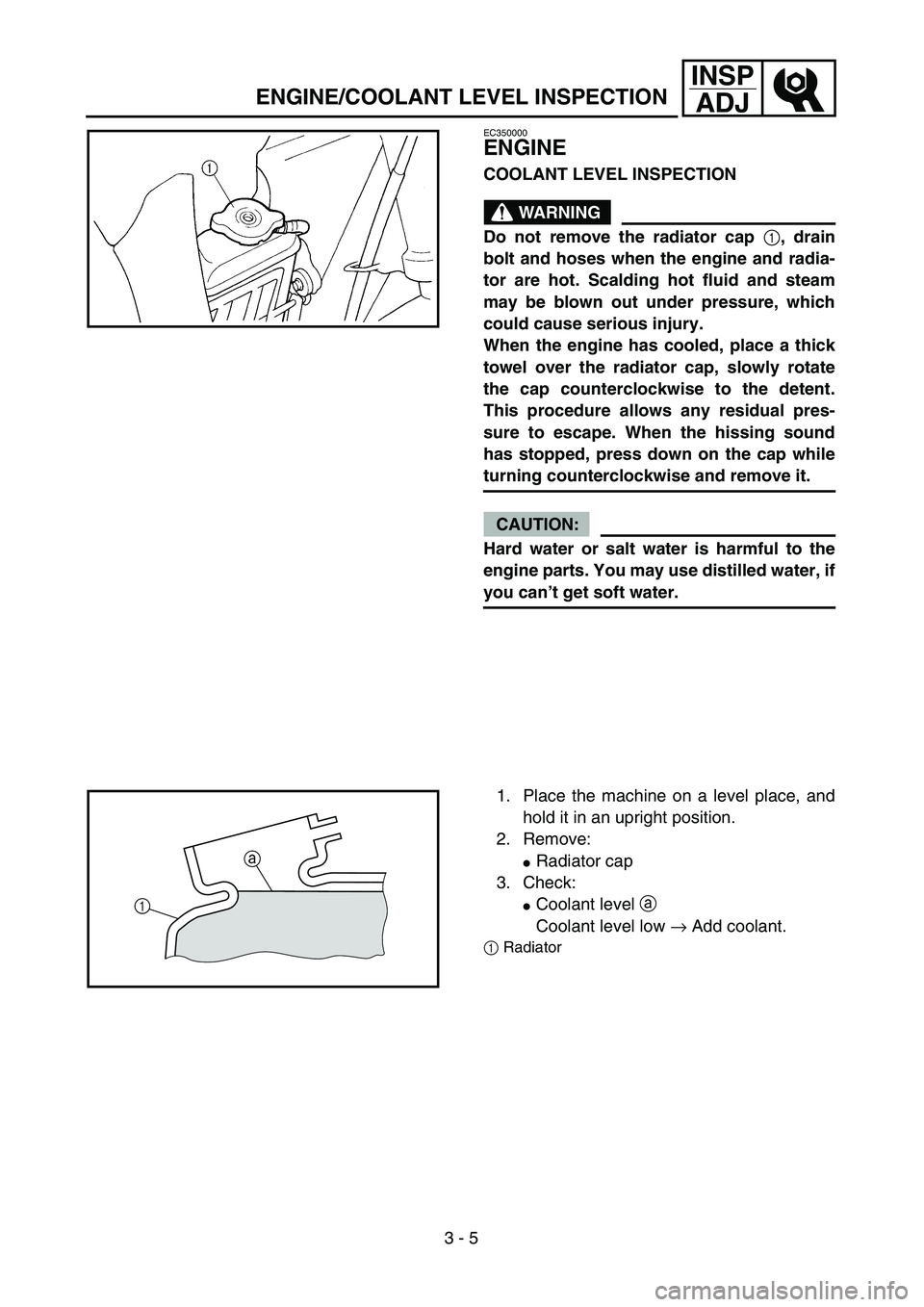 YAMAHA YZ250F 2004  Owners Manual 3 - 5
INSP
ADJ
EC350000
ENGINE
COOLANT LEVEL INSPECTION
WARNING
Do not remove the radiator cap 1, drain
bolt and hoses when the engine and radia-
tor are hot. Scalding hot fluid and steam
may be blown