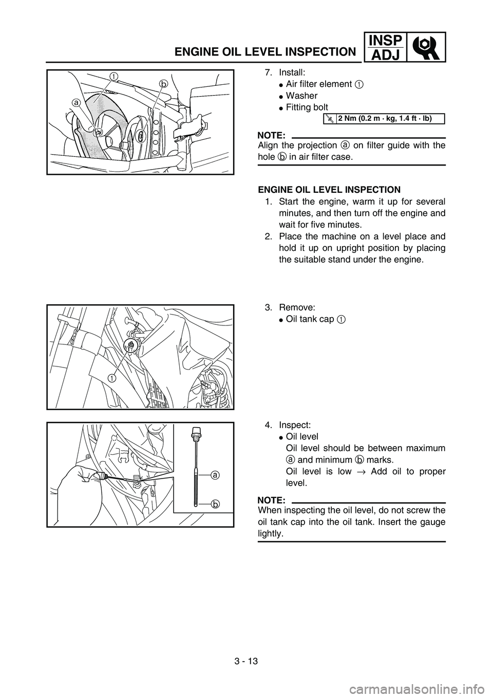 YAMAHA YZ250F 2004 Owners Guide 3 - 13
INSP
ADJ
7. Install:
Air filter element 1 
Washer
Fitting bolt
NOTE:
Align the projection a on filter guide with the
hole b in air filter case.
T R..2 Nm (0.2 m · kg, 1.4 ft · lb)
ENGINE O