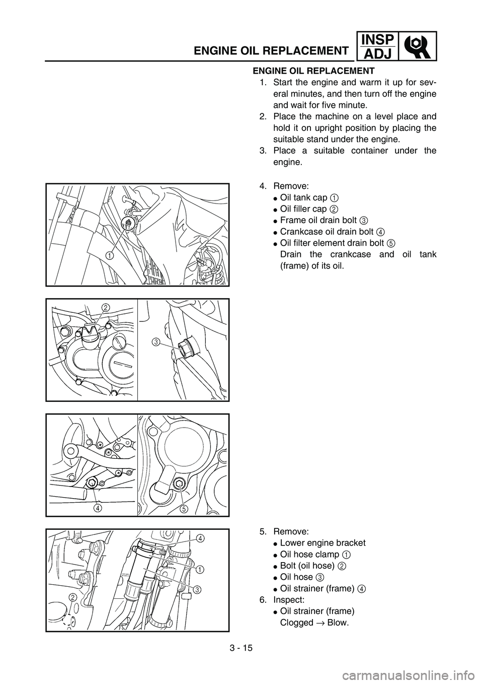 YAMAHA YZ250F 2004  Owners Manual 3 - 15
INSP
ADJ
ENGINE OIL REPLACEMENT
ENGINE OIL REPLACEMENT
1. Start the engine and warm it up for sev-
eral minutes, and then turn off the engine
and wait for five minute.
2. Place the machine on a