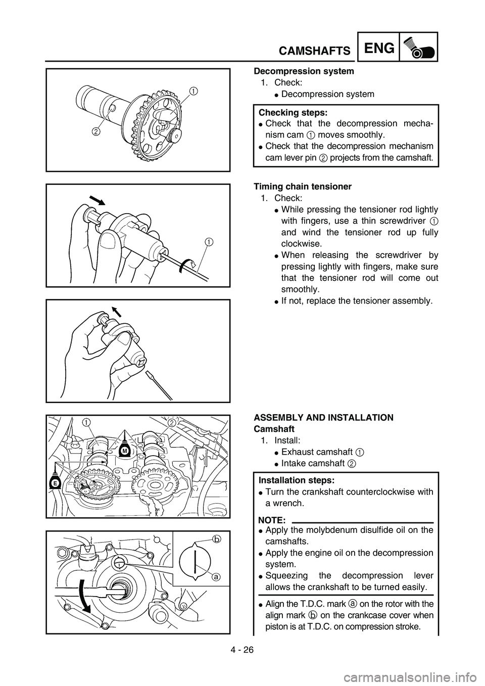 YAMAHA YZ250F 2004  Owners Manual  
4 - 26
ENG
 
CAMSHAFTS 
Decompression system  
1. Check: 
 
Decompression system  
Checking steps: 
 
Check that the decompression mecha-
nism cam   
1  
 moves smoothly. 
 
Check that the decomp