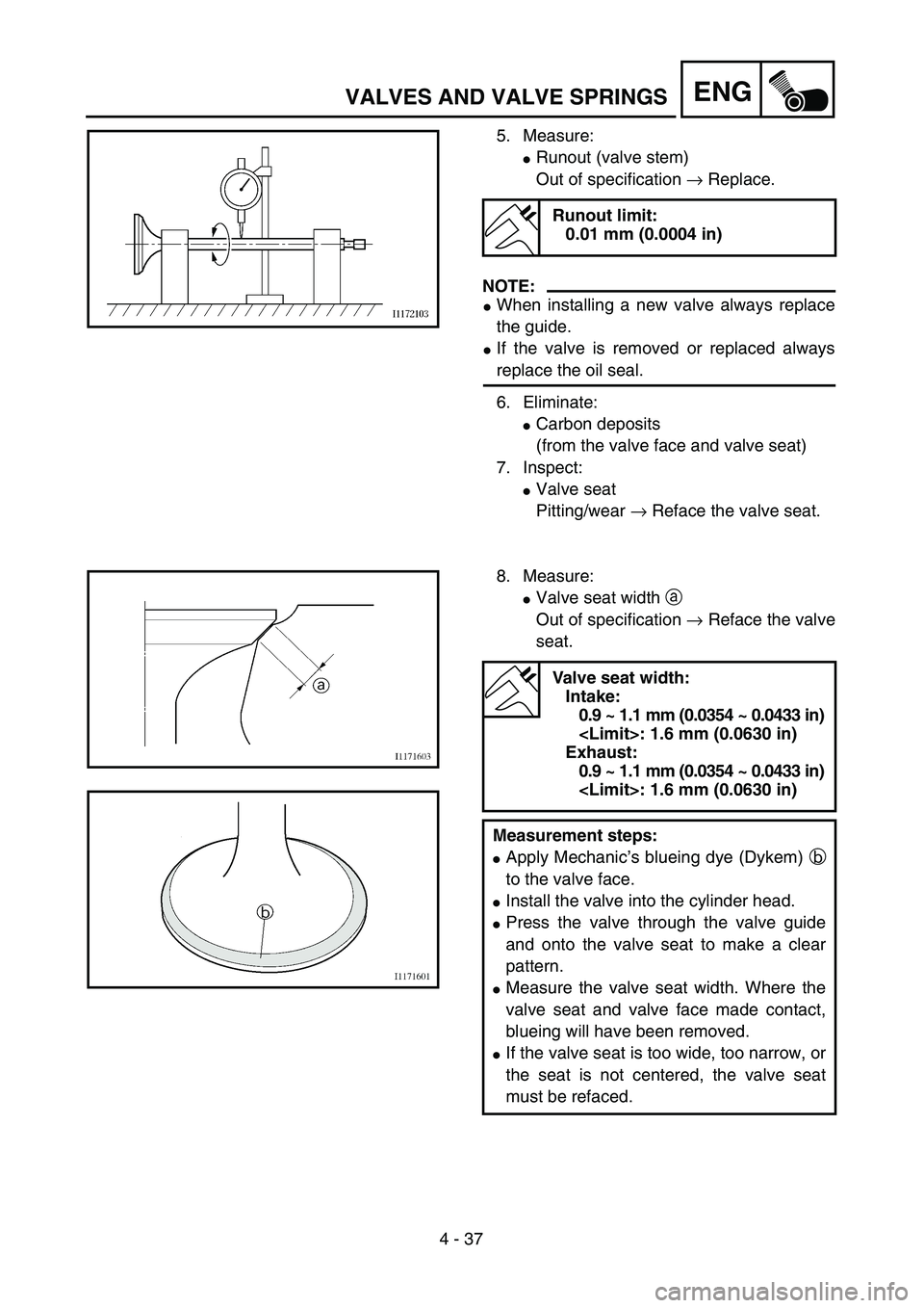 YAMAHA YZ250F 2004  Owners Manual 4 - 37
ENGVALVES AND VALVE SPRINGS
5. Measure:
Runout (valve stem)
Out of specification → Replace.
NOTE:
When installing a new valve always replace
the guide.
If the valve is removed or replaced 