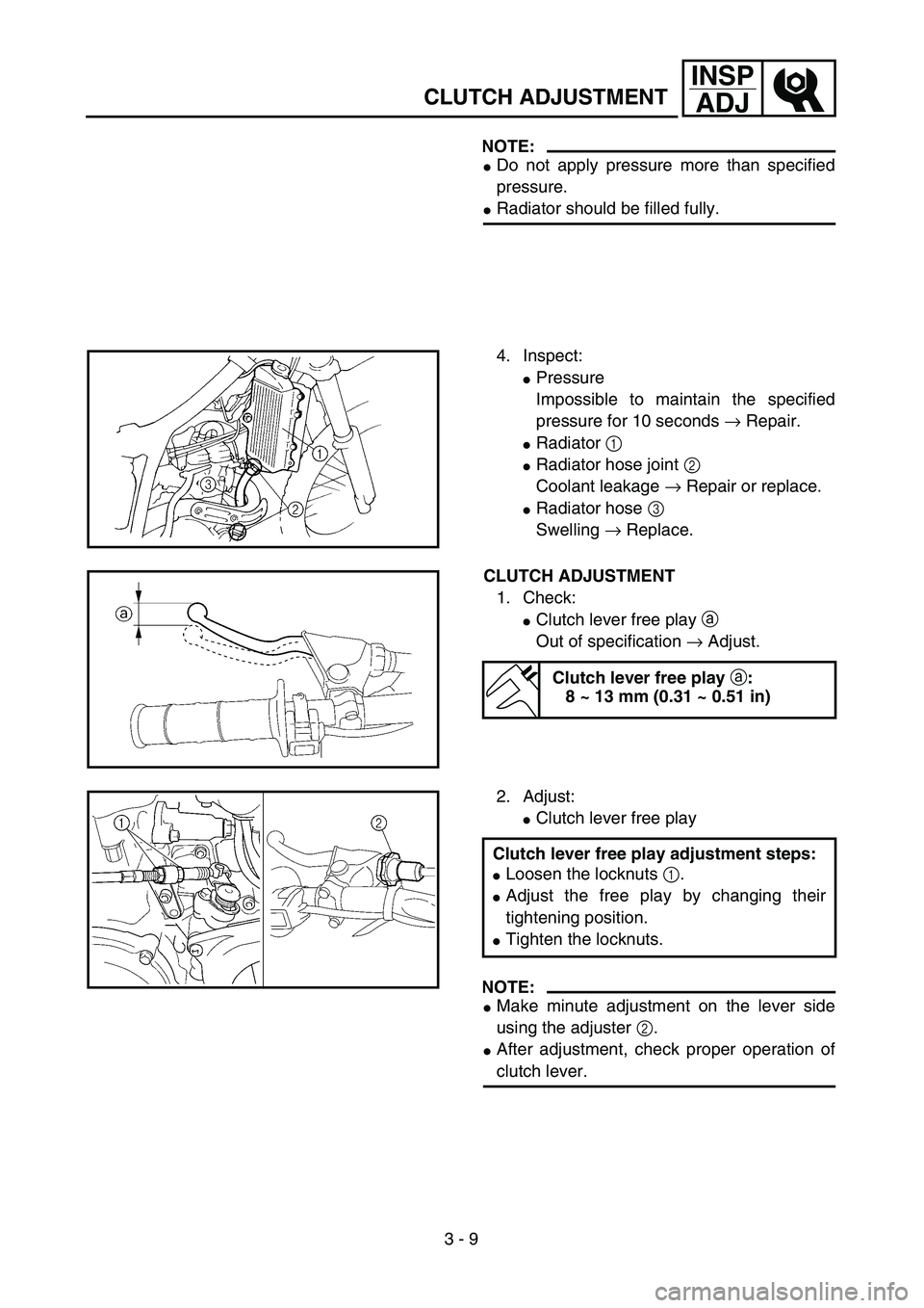YAMAHA YZ250F 2003  Owners Manual 3 - 9
INSP
ADJ
CLUTCH ADJUSTMENT
NOTE:
Do not apply pressure more than specified
pressure.
Radiator should be filled fully.
4. Inspect:
Pressure
Impossible to maintain the specified
pressure for 10