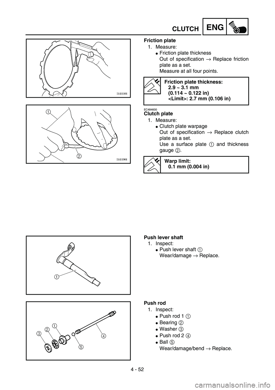 YAMAHA YZ250F 2003  Owners Manual  
4 - 52
ENG
 
CLUTCH 
Friction plate  
1. Measure: 
 
Friction plate thickness
Out of specification   
→  
 Replace friction
plate as a set.
Measure at all four points. 
EC484600 
Clutch plate  
1