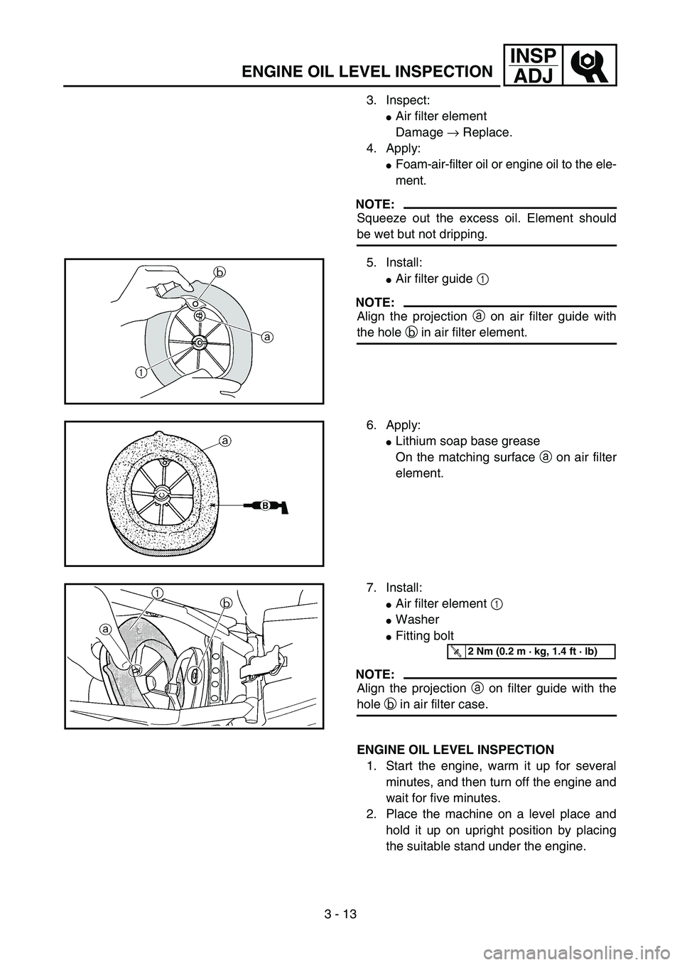 YAMAHA YZ250F 2002 Owners Guide 3 - 13
INSP
ADJ
ENGINE OIL LEVEL INSPECTION
3. Inspect:
Air filter element
Damage → Replace.
4. Apply:
Foam-air-filter oil or engine oil to the ele-
ment.
NOTE:
Squeeze out the excess oil. Element