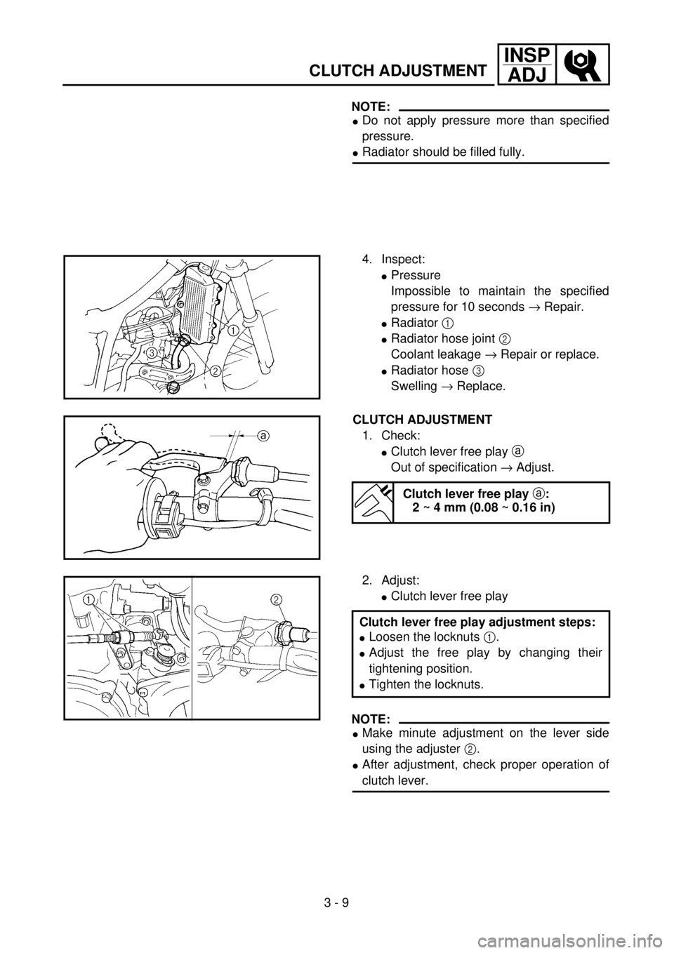 YAMAHA YZ250F 2001 Owners Manual 3 - 9
INSP
ADJ
CLUTCH ADJUSTMENT
NOTE:
lDo not apply pressure more than specified
pressure.
lRadiator should be filled fully.
4. Inspect:
lPressure
Impossible to maintain the specified
pressure for 10 YAMAHA YZ250F 2001 Owners Manual 3 - 9
INSP
ADJ
CLUTCH ADJUSTMENT
NOTE:
lDo not apply pressure more than specified
pressure.
lRadiator should be filled fully.
4. Inspect:
lPressure
Impossible to maintain the specified
pressure for 10