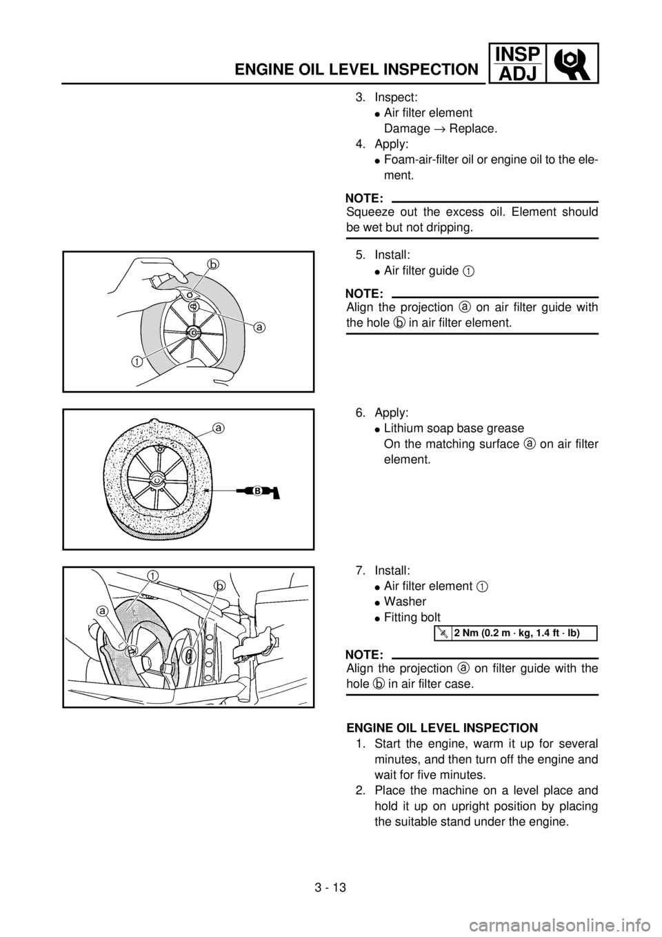 YAMAHA YZ250F 2001 Owners Manual 3 - 13
INSP
ADJ
ENGINE OIL LEVEL INSPECTION
3. Inspect:
lAir filter element
Damage ® Replace.
4. Apply:
lFoam-air-filter oil or engine oil to the ele-
ment.
NOTE:
Squeeze out the excess oil. Element YAMAHA YZ250F 2001 Owners Manual 3 - 13
INSP
ADJ
ENGINE OIL LEVEL INSPECTION
3. Inspect:
lAir filter element
Damage ® Replace.
4. Apply:
lFoam-air-filter oil or engine oil to the ele-
ment.
NOTE:
Squeeze out the excess oil. Element