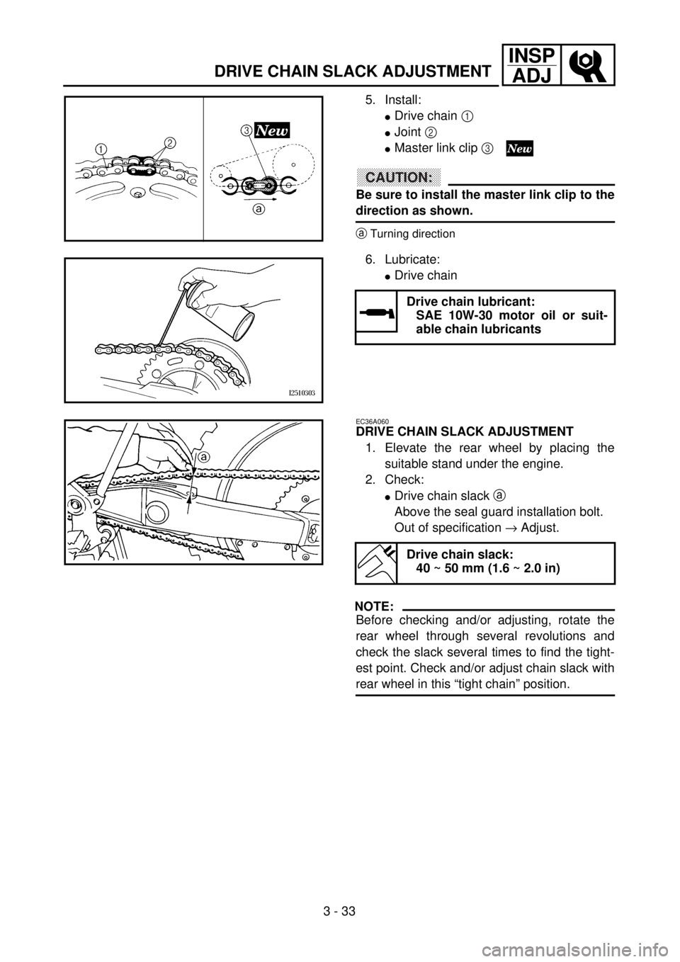 YAMAHA YZ250F 2001 User Guide 3 - 33
INSP
ADJ
DRIVE CHAIN SLACK ADJUSTMENT
5. Install:
lDrive chain 1
lJoint 2
lMaster link clip 3
CAUTION:
Be sure to install the master link clip to the
direction as shown.
aTurning direction
6 YAMAHA YZ250F 2001 User Guide 3 - 33
INSP
ADJ
DRIVE CHAIN SLACK ADJUSTMENT
5. Install:
lDrive chain 1
lJoint 2
lMaster link clip 3
CAUTION:
Be sure to install the master link clip to the
direction as shown.
aTurning direction
6
