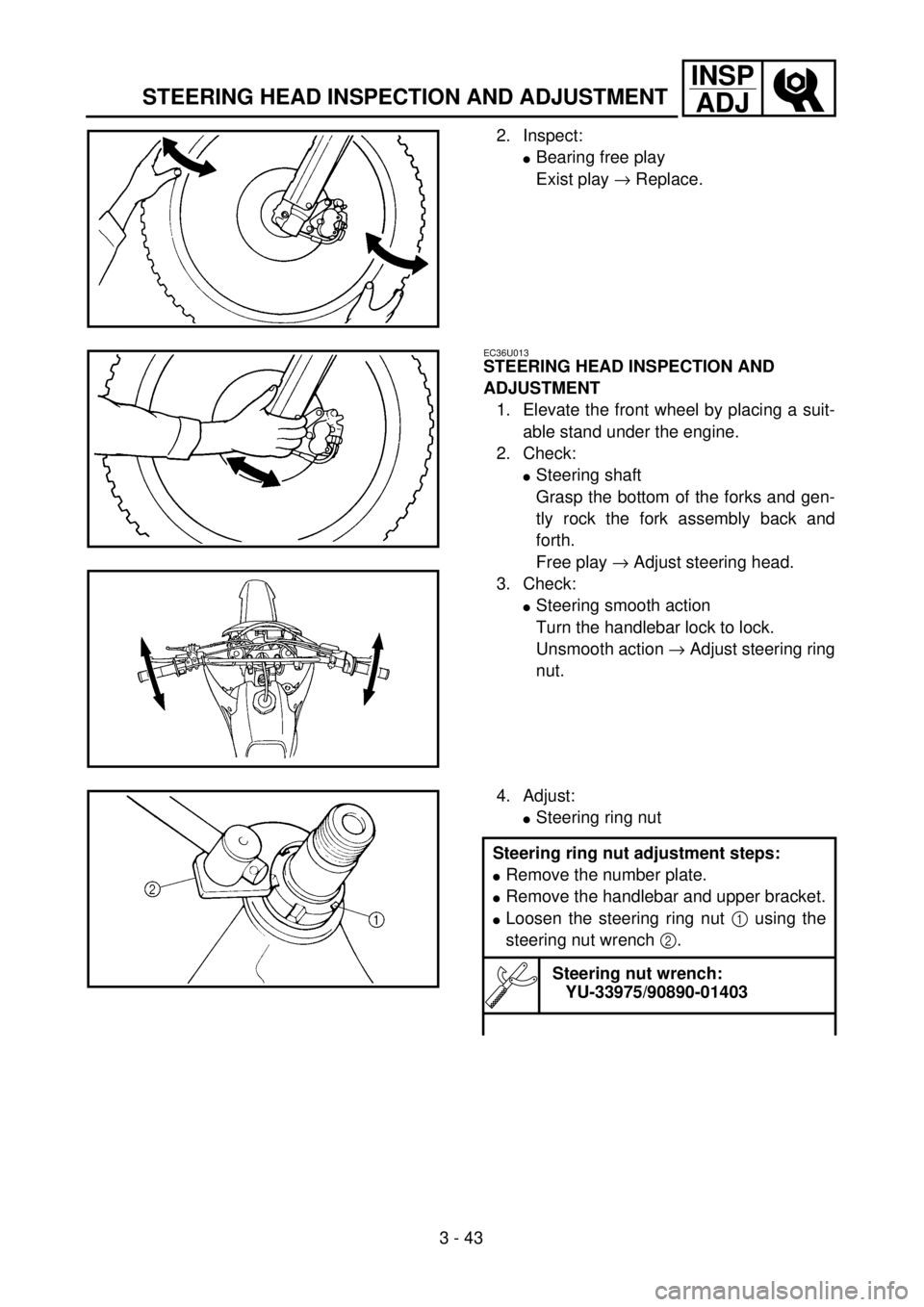 YAMAHA YZ250F 2001 User Guide 3 - 43
INSP
ADJ
STEERING HEAD INSPECTION AND ADJUSTMENT
2. Inspect:
lBearing free play
Exist play ® Replace.
EC36U013
STEERING HEAD INSPECTION AND
ADJUSTMENT
1. Elevate the front wheel by placing a YAMAHA YZ250F 2001 User Guide 3 - 43
INSP
ADJ
STEERING HEAD INSPECTION AND ADJUSTMENT
2. Inspect:
lBearing free play
Exist play ® Replace.
EC36U013
STEERING HEAD INSPECTION AND
ADJUSTMENT
1. Elevate the front wheel by placing a