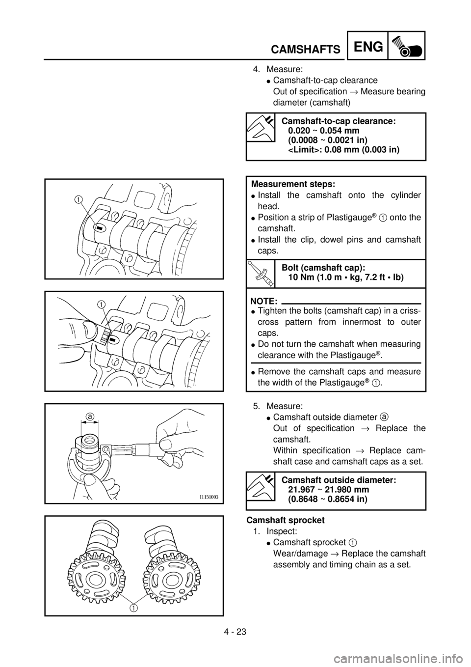 YAMAHA YZ250F 2001 Owners Manual 4 - 23
ENGCAMSHAFTS
4. Measure:
lCamshaft-to-cap clearance
Out of specification ® Measure bearing
diameter (camshaft)
Camshaft-to-cap clearance:
0.020 ~ 0.054 mm
(0.0008 ~ 0.0021 in)
<Limit>: 0.08 YAMAHA YZ250F 2001 Owners Manual 4 - 23
ENGCAMSHAFTS
4. Measure:
lCamshaft-to-cap clearance
Out of specification ® Measure bearing
diameter (camshaft)
Camshaft-to-cap clearance:
0.020 ~ 0.054 mm
(0.0008 ~ 0.0021 in)
<Limit>: 0.08