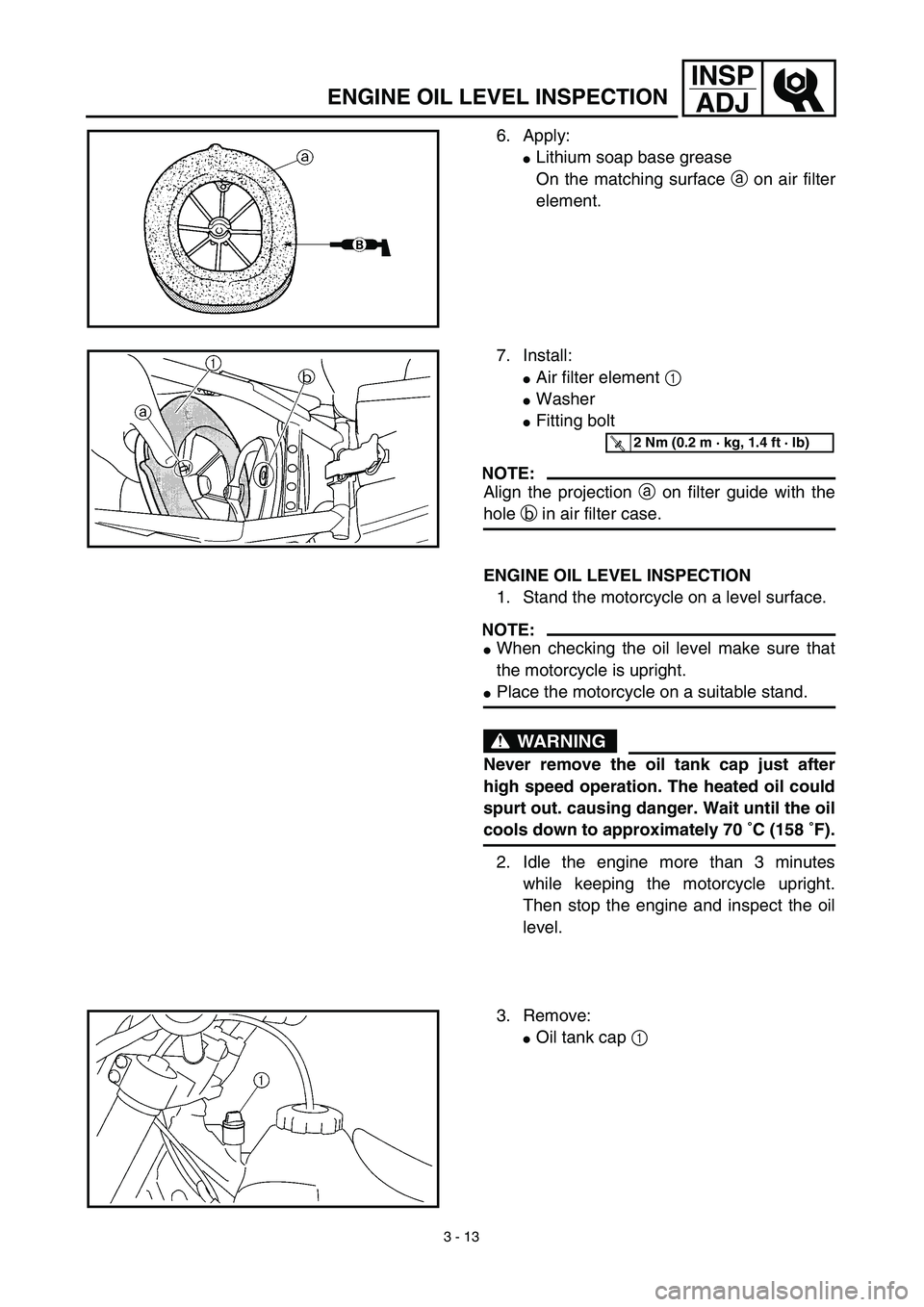 YAMAHA YZ426F 2002 User Guide 3 - 13
INSP
ADJ
ENGINE OIL LEVEL INSPECTION
6. Apply:
Lithium soap base grease
On the matching surface a on air filter
element.
7. Install:
Air filter element 1 
Washer
Fitting bolt
NOTE:
Align th