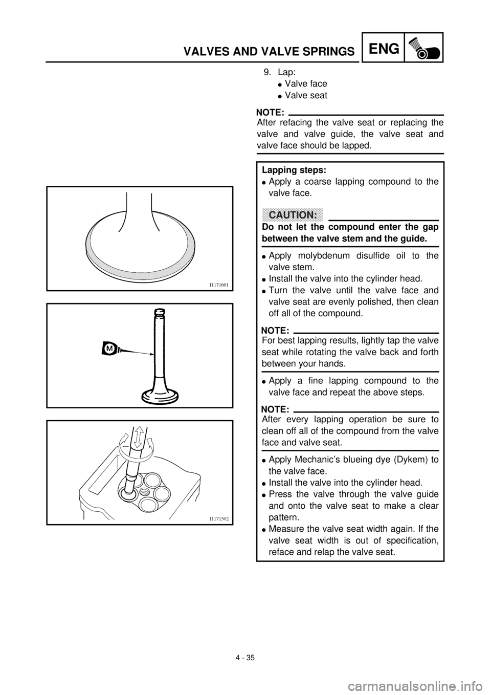 YAMAHA YZ426F 2001 Owners Manual 4 - 35
ENGVALVES AND VALVE SPRINGS
9. Lap:
lValve face
lValve seat
NOTE:
After refacing the valve seat or replacing the
valve and valve guide, the valve seat and
valve face should be lapped.
Lapping s YAMAHA YZ426F 2001 Owners Manual 4 - 35
ENGVALVES AND VALVE SPRINGS
9. Lap:
lValve face
lValve seat
NOTE:
After refacing the valve seat or replacing the
valve and valve guide, the valve seat and
valve face should be lapped.
Lapping s