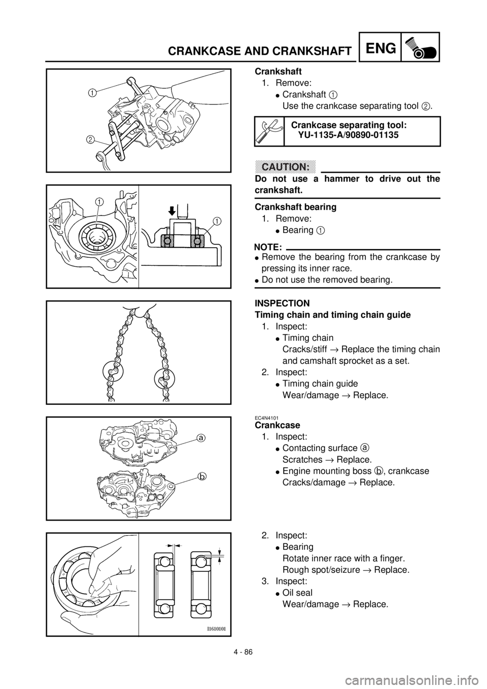 YAMAHA YZ426F 2001 Owners Manual 4 - 86
ENGCRANKCASE AND CRANKSHAFT
Crankshaft
1. Remove:
lCrankshaft 1
Use the crankcase separating tool 2.
CAUTION:
Do not use a hammer to drive out the
crankshaft.
Crankshaft bearing
1. Remove:
lBe YAMAHA YZ426F 2001 Owners Manual 4 - 86
ENGCRANKCASE AND CRANKSHAFT
Crankshaft
1. Remove:
lCrankshaft 1
Use the crankcase separating tool 2.
CAUTION:
Do not use a hammer to drive out the
crankshaft.
Crankshaft bearing
1. Remove:
lBe