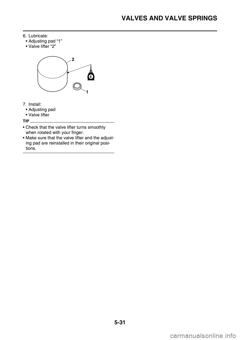 YAMAHA YZ450F 2014  Owners Manual VALVES AND VALVE SPRINGS
5-31
6. Lubricate:
• Adjusting pad “1”
• Valve lifter “2”
7. Install:
• Adjusting pad
• Valve lifter
TIP
• Check that the valve lifter turns smoothly 
when r