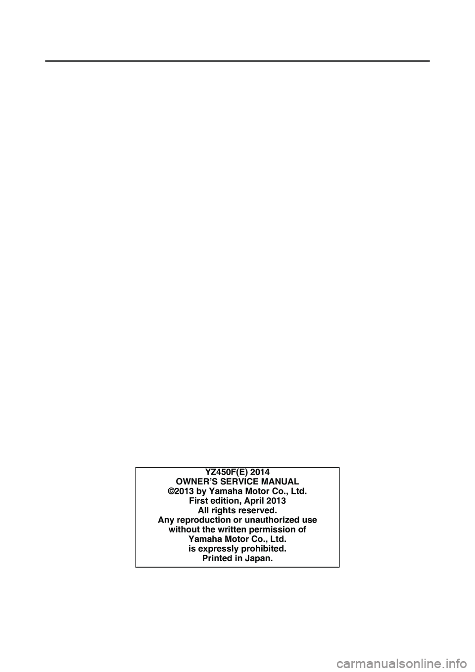 YAMAHA YZ450F 2014 Owners Manual EAS1SL1002
YZ450F(E) 2014
OWNER’S SERVICE MANUAL
©2013 by Yamaha Motor Co., Ltd.
First edition, April 2013
All rights reserved.
Any reproduction or unauthorized use
without the written permission o YAMAHA YZ450F 2014 Owners Manual EAS1SL1002
YZ450F(E) 2014
OWNER’S SERVICE MANUAL
©2013 by Yamaha Motor Co., Ltd.
First edition, April 2013
All rights reserved.
Any reproduction or unauthorized use
without the written permission o