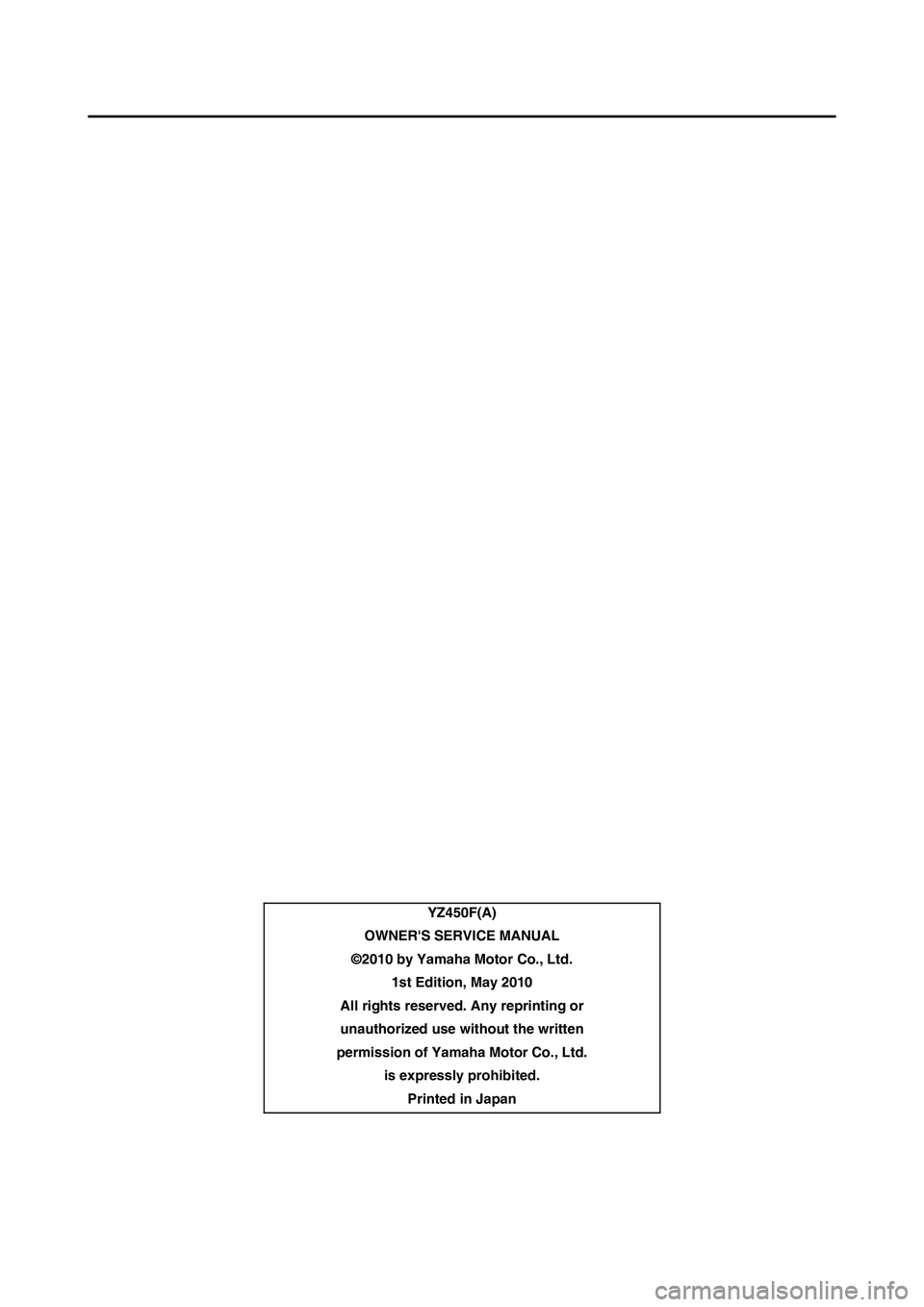 YAMAHA YZ450F 2011 Owners Manual YZ450F(A)
OWNERS SERVICE MANUAL
©2010 by Yamaha Motor Co., Ltd.
1st Edition, May 2010
All rights reserved. Any reprinting or
unauthorized use without the written
permission of Yamaha Motor Co., Ltd YAMAHA YZ450F 2011 Owners Manual YZ450F(A)
OWNERS SERVICE MANUAL
©2010 by Yamaha Motor Co., Ltd.
1st Edition, May 2010
All rights reserved. Any reprinting or
unauthorized use without the written
permission of Yamaha Motor Co., Ltd