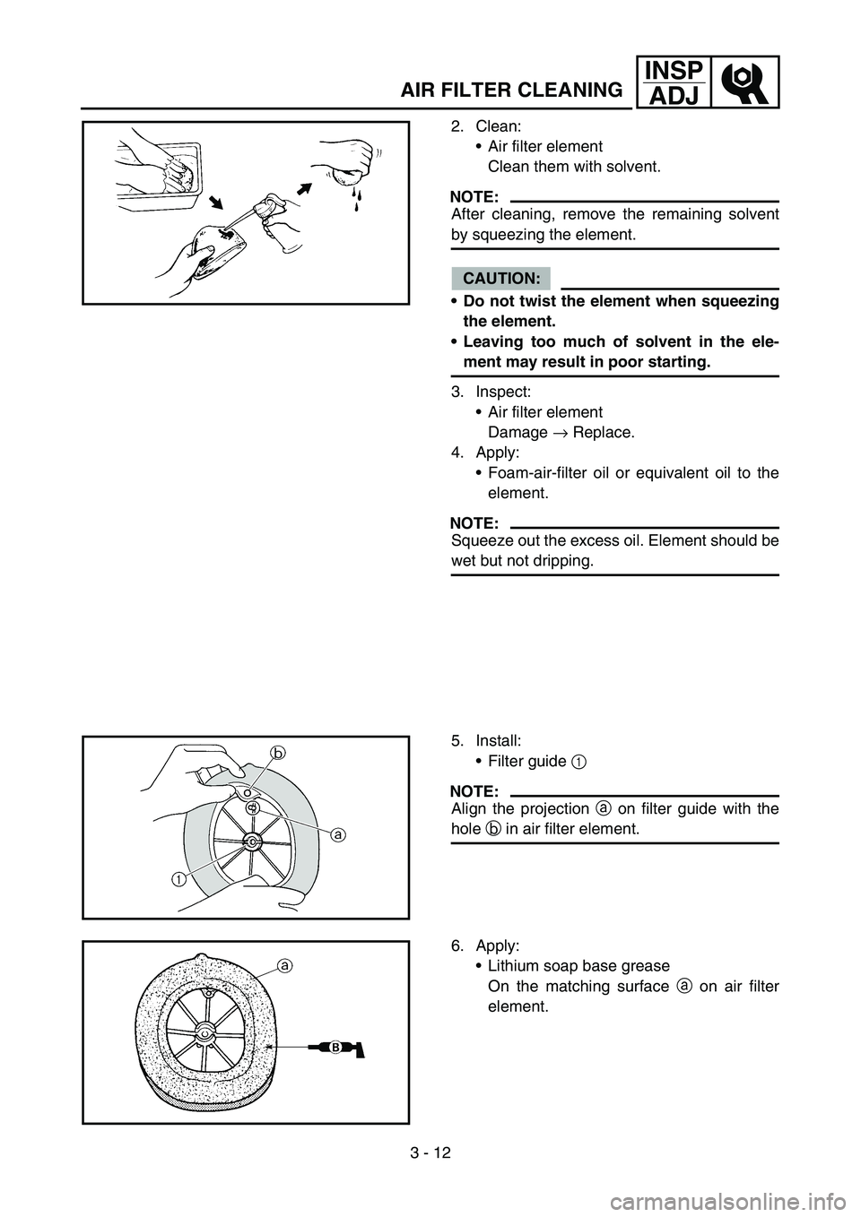 YAMAHA YZ450F 2007 Owners Manual 3 - 12
INSP
ADJ
AIR FILTER CLEANING
2. Clean:
Air filter element
Clean them with solvent.
NOTE:
After cleaning, remove the remaining solvent
by squeezing the element.
CAUTION:
Do not twist the eleme YAMAHA YZ450F 2007 Owners Manual 3 - 12
INSP
ADJ
AIR FILTER CLEANING
2. Clean:
Air filter element
Clean them with solvent.
NOTE:
After cleaning, remove the remaining solvent
by squeezing the element.
CAUTION:
Do not twist the eleme