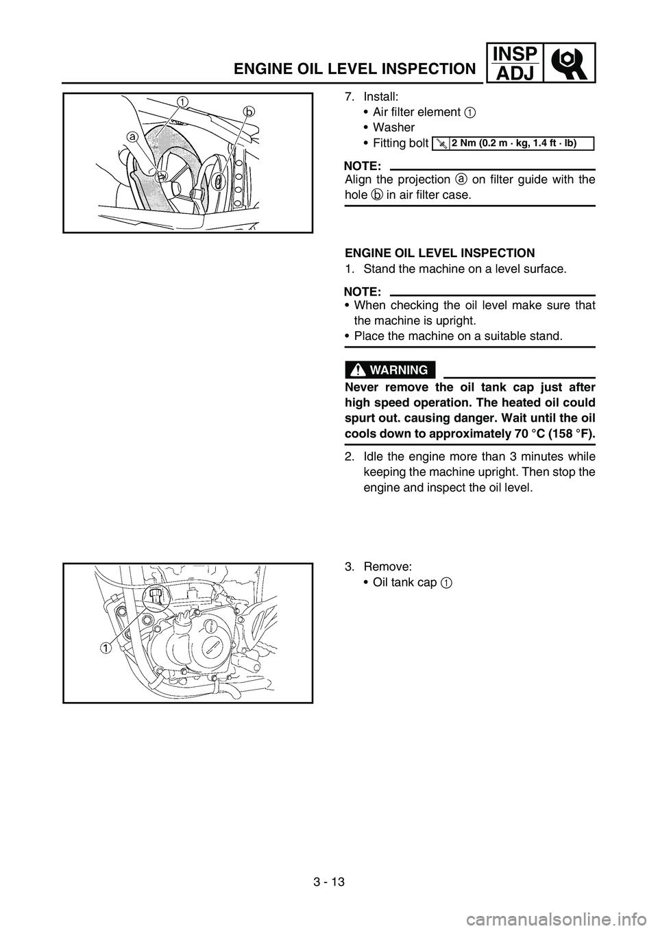 YAMAHA YZ450F 2007 Service Manual 3 - 13
INSP
ADJ
7. Install:
Air filter element 1
Washer
Fitting bolt
NOTE:
Align the projection a on filter guide with the
hole b in air filter case.
T R..2 Nm (0.2 m · kg, 1.4 ft · lb)
ENGINE O YAMAHA YZ450F 2007 Service Manual 3 - 13
INSP
ADJ
7. Install:
Air filter element 1
Washer
Fitting bolt
NOTE:
Align the projection a on filter guide with the
hole b in air filter case.
T R..2 Nm (0.2 m · kg, 1.4 ft · lb)
ENGINE O