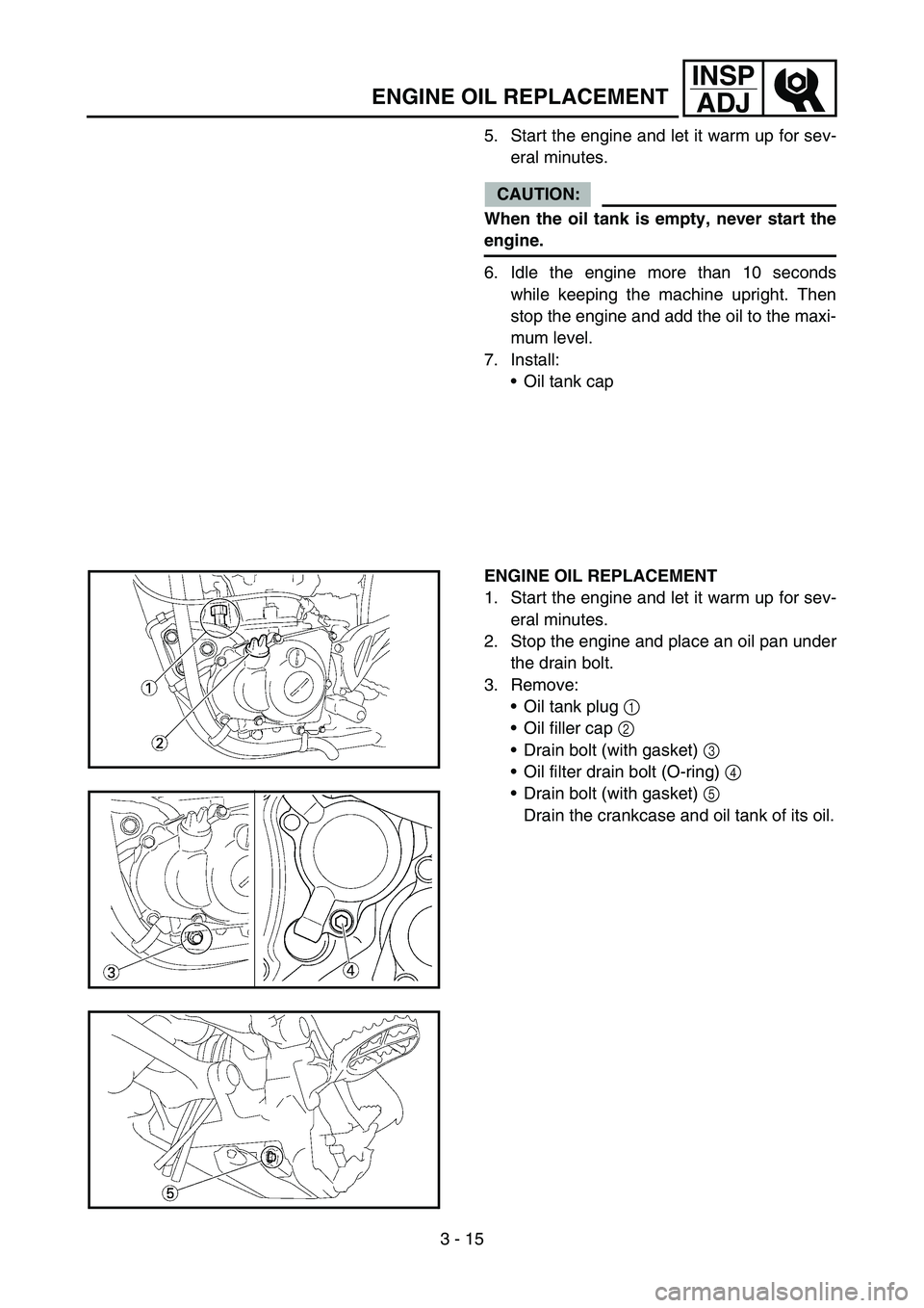 YAMAHA YZ450F 2007 User Guide 3 - 15
INSP
ADJ
ENGINE OIL REPLACEMENT
5. Start the engine and let it warm up for sev-
eral minutes.
CAUTION:
When the oil tank is empty, never start the
engine.
6. Idle the engine more than 10 second YAMAHA YZ450F 2007 User Guide 3 - 15
INSP
ADJ
ENGINE OIL REPLACEMENT
5. Start the engine and let it warm up for sev-
eral minutes.
CAUTION:
When the oil tank is empty, never start the
engine.
6. Idle the engine more than 10 second
