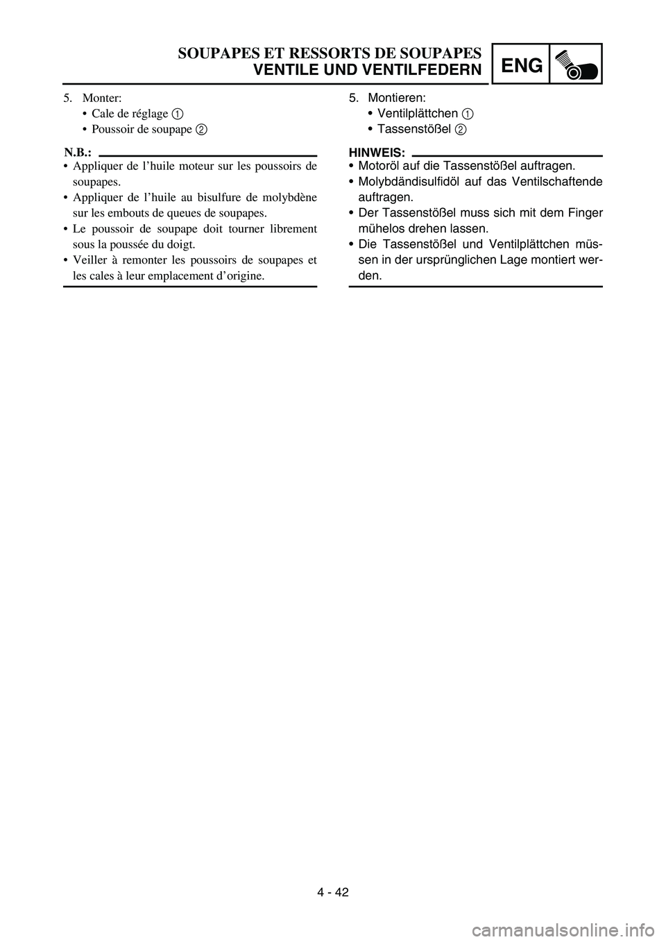 YAMAHA YZ450F 2007 Owners Manual 4 - 42
ENG
5. Montieren:
Ventilplättchen 1
Tassenstößel 2
HINWEIS:
Motoröl auf die Tassenstößel auftragen.
Molybdändisulfidöl auf das Ventilschaftende
auftragen.
Der Tassenstößel muss YAMAHA YZ450F 2007 Owners Manual 4 - 42
ENG
5. Montieren:
Ventilplättchen 1
Tassenstößel 2
HINWEIS:
Motoröl auf die Tassenstößel auftragen.
Molybdändisulfidöl auf das Ventilschaftende
auftragen.
Der Tassenstößel muss