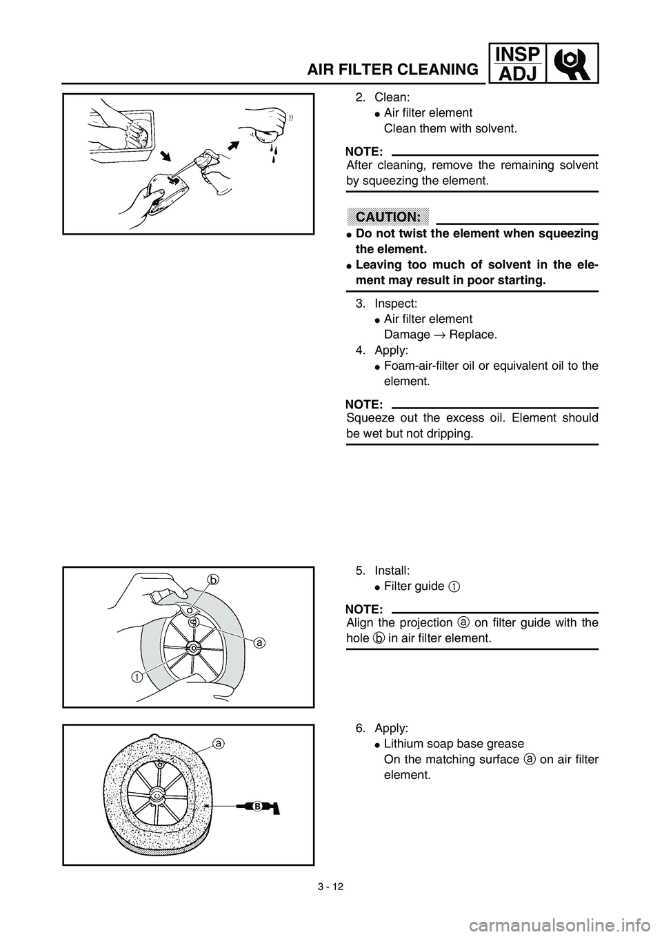 YAMAHA YZ450F 2003  Owners Manual 3 - 12
INSP
ADJ
AIR FILTER CLEANING
2. Clean:
Air filter element
Clean them with solvent.
NOTE:
After cleaning, remove the remaining solvent
by squeezing the element.
CAUTION:
Do not twist the eleme