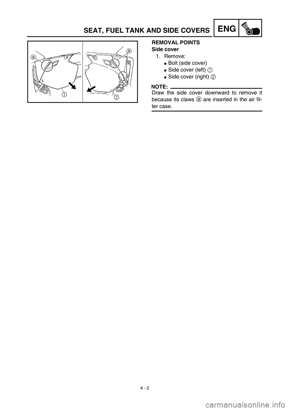 YAMAHA YZ450F 2003  Notices Demploi (in French)  
4 - 2
ENG
 
REMOVAL POINTS
Side cover  
1. Remove: 
 
Bolt (side cover) 
 
Side cover (left)   
1 
 
Side cover (right)   
2
NOTE:
 
Draw the side cover downward to remove it
because its claws   