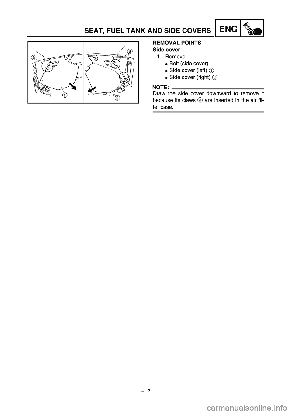 YAMAHA YZ450F 2003  Owners Manual  
4 - 2
ENG
 
REMOVAL POINTS
Side cover  
1. Remove: 
 
Bolt (side cover) 
 
Side cover (left)   
1 
 
Side cover (right)   
2
NOTE:
 
Draw the side cover downward to remove it
because its claws   