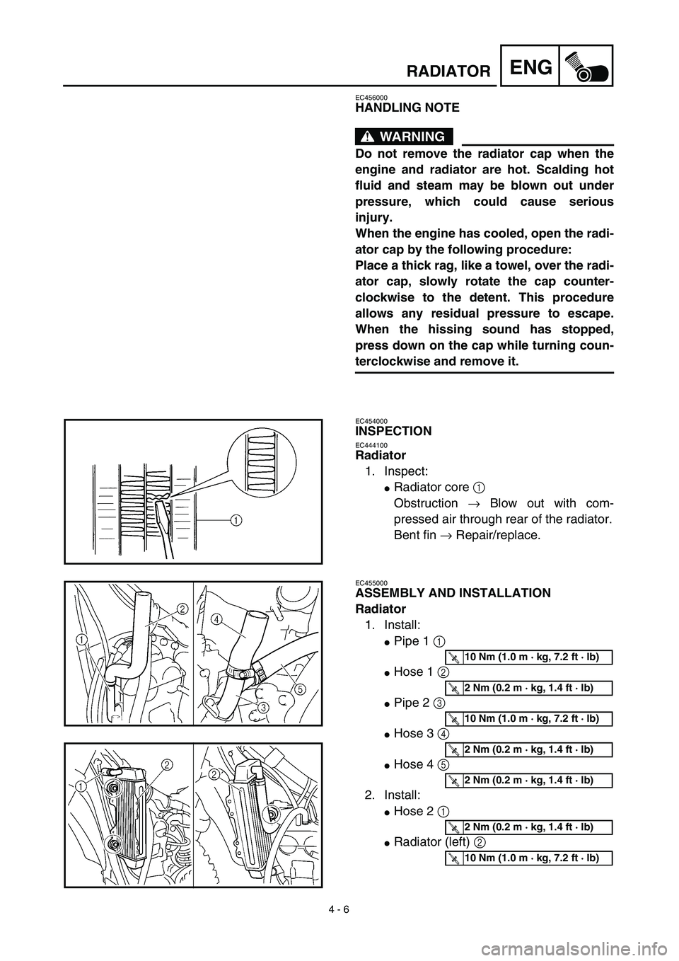 YAMAHA YZ450F 2003 Repair Manual  
4 - 6
ENG
 
RADIATOR 
EC456000 
HANDLING NOTE
WARNING
 
Do not remove the radiator cap when the
engine and radiator are hot. Scalding hot
fluid and steam may be blown out under
pressure, which could