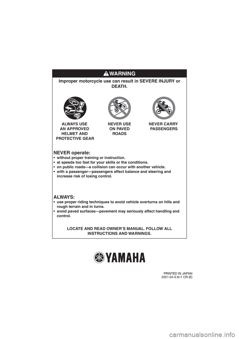YAMAHA YZ65 2022 Owners Manual WARNING
NEVER operate:
Improper motorcycle use can result in SEVERE INJURY or DEATH.
LOCATE AND READ OWNER’S MANUAL. FOLLOW ALL
INSTRUCTIONS AND WARNINGS.
without proper training or instruction. YAMAHA YZ65 2022 Owners Manual WARNING
NEVER operate:
Improper motorcycle use can result in SEVERE INJURY or DEATH.
LOCATE AND READ OWNER’S MANUAL. FOLLOW ALL
INSTRUCTIONS AND WARNINGS.
without proper training or instruction.