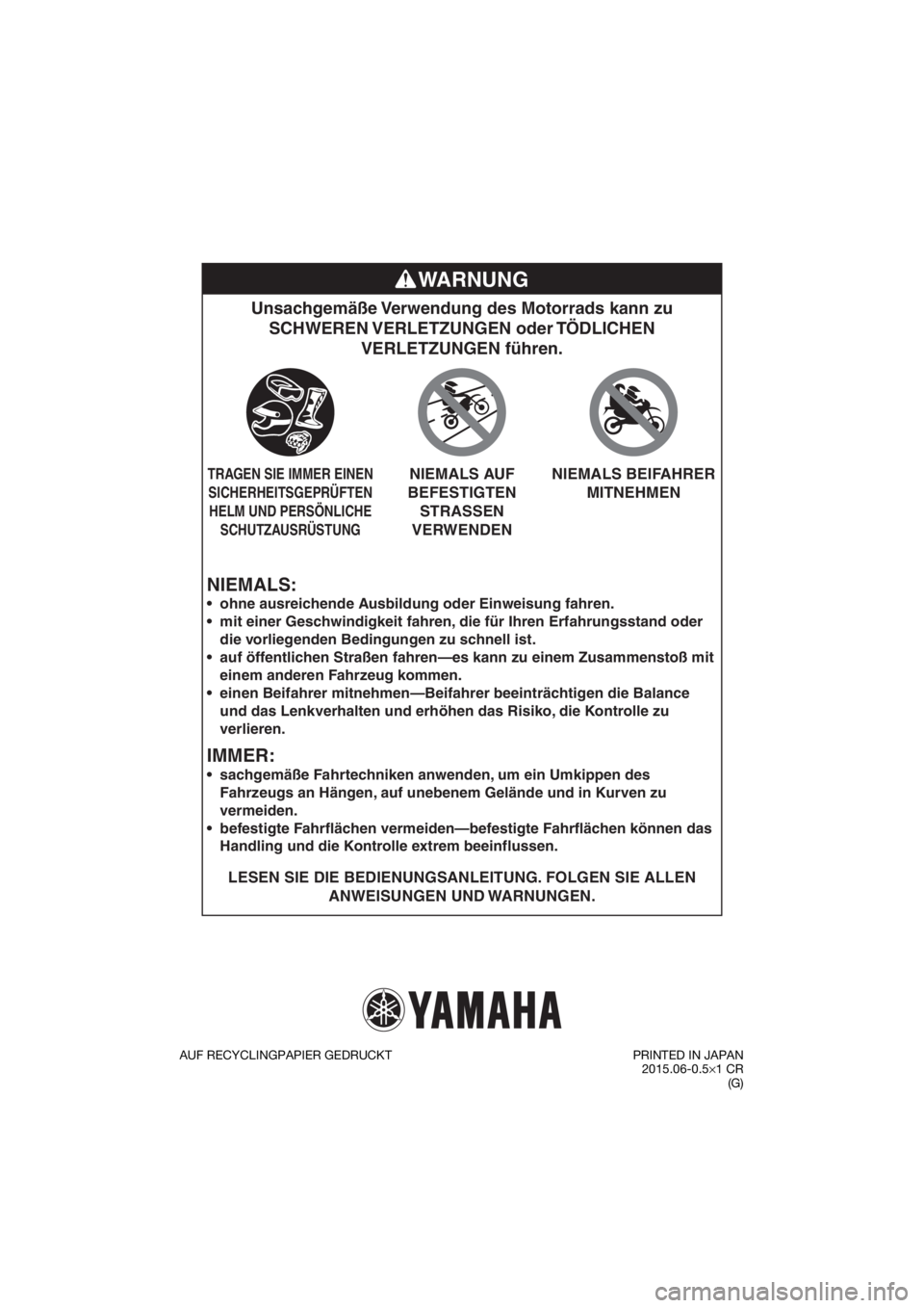 YAMAHA YZ85 2016 Betriebsanleitungen (in German) NIEMALS:
Unsachgemäße Verwendung des Motorrads kann zu SCHWEREN VERLETZUNGEN oder TÖDLICHEN VERLETZUNGEN führen.
LESEN SIE DIE BEDIENUNGSANLEITUNG. FOLGEN SIE ALLEN
ANWEISUNGEN UND WARNUNGEN.
YAMAHA YZ85 2016 Betriebsanleitungen (in German) NIEMALS:
Unsachgemäße Verwendung des Motorrads kann zu SCHWEREN VERLETZUNGEN oder TÖDLICHEN VERLETZUNGEN führen.
LESEN SIE DIE BEDIENUNGSANLEITUNG. FOLGEN SIE ALLEN
ANWEISUNGEN UND WARNUNGEN.