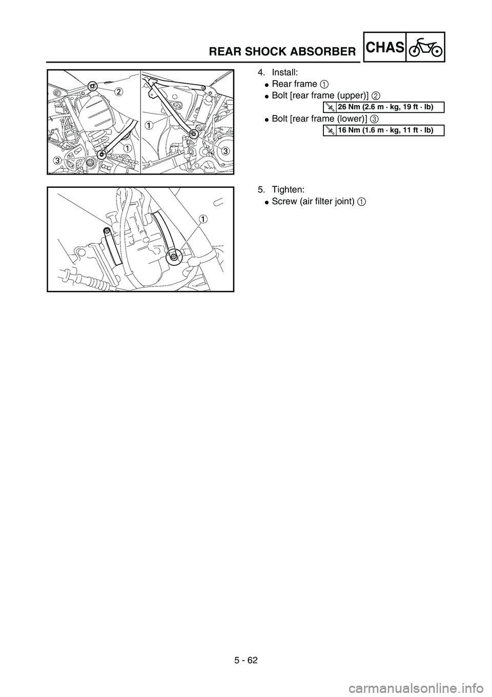 YAMAHA YZ85 2005  Owners Manual 5 - 62
CHAS
4. Install:
Rear frame 1 
Bolt [rear frame (upper)] 2 
Bolt [rear frame (lower)] 3 
5PA51960
T R..26 Nm (2.6 m · kg, 19 ft · lb)
T R..16 Nm (1.6 m · kg, 11 ft · lb)
5. Tighten:
Scr