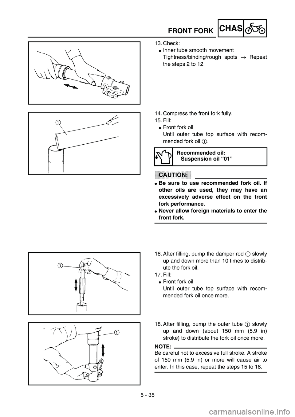 YAMAHA YZ85 2003  Owners Manual 5 - 35
CHAS
13. Check:
Inner tube smooth movement
Tightness/binding/rough spots → Repeat
the steps 2 to 12.
5PA51080
14. Compress the front fork fully.
15. Fill:
Front fork oil
Until outer tube to