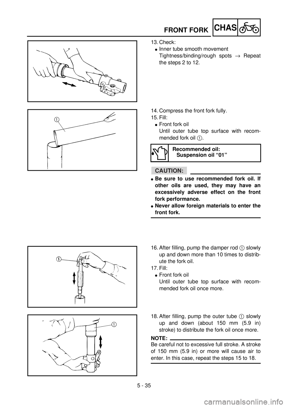 YAMAHA YZ85 2002 Owners Manual 5 - 35
CHAS
13. Check:
lInner tube smooth movement
Tightness/binding/rough spots ® Repeat
the steps 2 to 12.
5PA51080
14. Compress the front fork fully.
15. Fill:
lFront fork oil
Until outer tube top YAMAHA YZ85 2002 Owners Manual 5 - 35
CHAS
13. Check:
lInner tube smooth movement
Tightness/binding/rough spots ® Repeat
the steps 2 to 12.
5PA51080
14. Compress the front fork fully.
15. Fill:
lFront fork oil
Until outer tube top