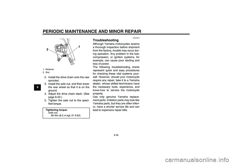 YAMAHA YZF-R125 2008 Owners Manual PERIODIC MAINTENANCE AND MINOR REPAIR
6-36
62. Install the drive chain onto the rear
sprocket.
3. Install the axle nut, and then lower
the rear wheel so that it is on the
ground.
4. Adjust the drive c YAMAHA YZF-R125 2008 Owners Manual PERIODIC MAINTENANCE AND MINOR REPAIR
6-36
62. Install the drive chain onto the rear
sprocket.
3. Install the axle nut, and then lower
the rear wheel so that it is on the
ground.
4. Adjust the drive c